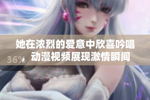 她在浓烈的爱意中欣喜吟唱，动漫视频展现激情瞬间