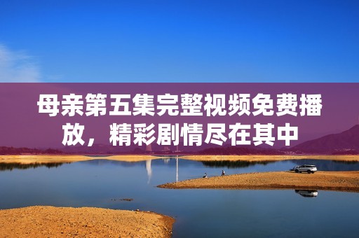 母亲第五集完整视频免费播放，精彩剧情尽在其中