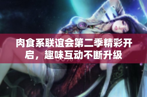 肉食系联谊会第二季精彩开启，趣味互动不断升级