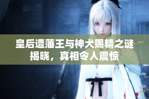 皇后遭藩王与神犬赐精之谜揭晓，真相令人震惊