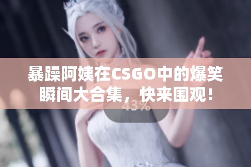 暴躁阿姨在CSGO中的爆笑瞬间大合集，快来围观！
