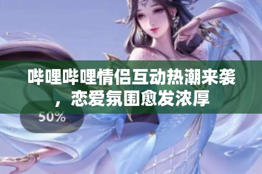 哔哩哔哩情侣互动热潮来袭，恋爱氛围愈发浓厚