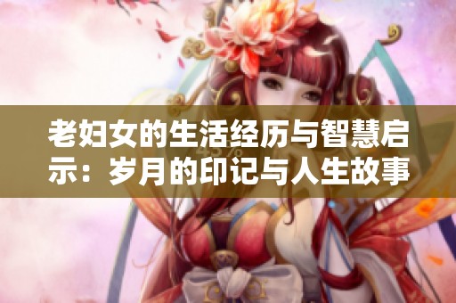 老妇女的生活经历与智慧启示：岁月的印记与人生故事