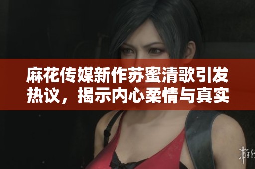 麻花传媒新作苏蜜清歌引发热议，揭示内心柔情与真实自我