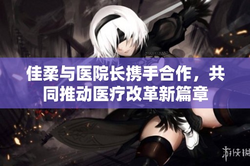 佳柔与医院长携手合作，共同推动医疗改革新篇章