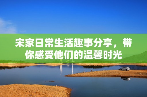 宋家日常生活趣事分享，带你感受他们的温馨时光