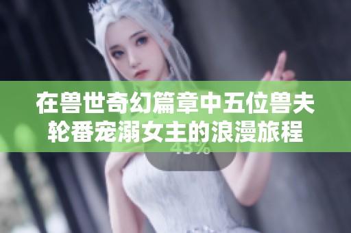 在兽世奇幻篇章中五位兽夫轮番宠溺女主的浪漫旅程