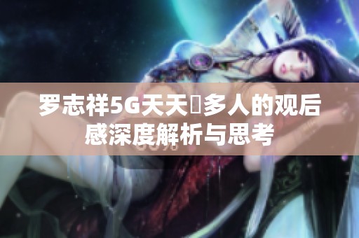 罗志祥5G天天奭多人的观后感深度解析与思考