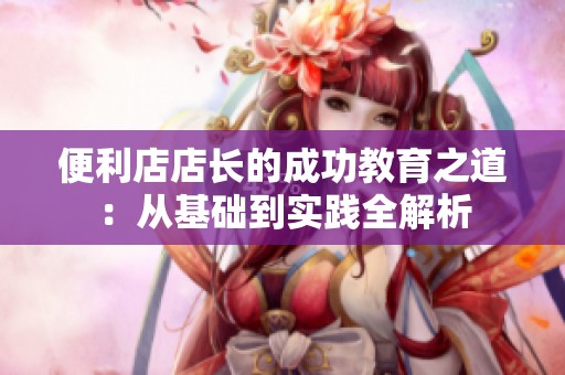 便利店店长的成功教育之道：从基础到实践全解析