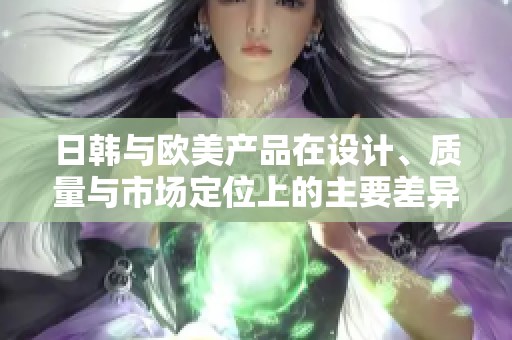 日韩与欧美产品在设计、质量与市场定位上的主要差异解析