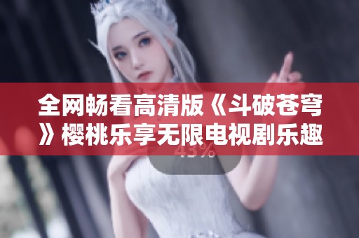 全网畅看高清版《斗破苍穹》樱桃乐享无限电视剧乐趣