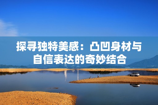 探寻独特美感：凸凹身材与自信表达的奇妙结合