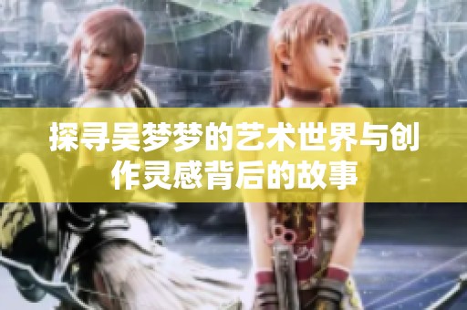 探寻吴梦梦的艺术世界与创作灵感背后的故事