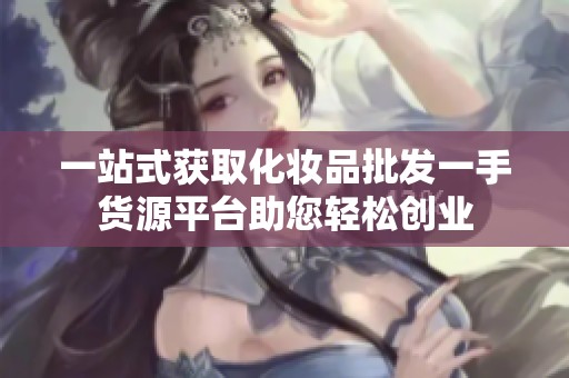 一站式获取化妆品批发一手货源平台助您轻松创业