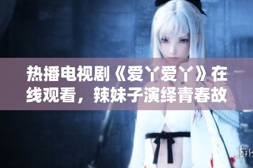 热播电视剧《爱丫爱丫》在线观看，辣妹子演绎青春故事