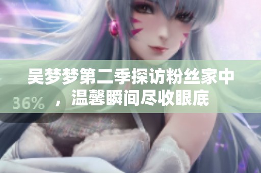 吴梦梦第二季探访粉丝家中，温馨瞬间尽收眼底