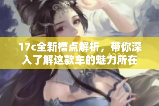 17c全新槽点解析，带你深入了解这款车的魅力所在