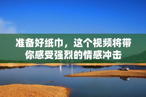 准备好纸巾，这个视频将带你感受强烈的情感冲击