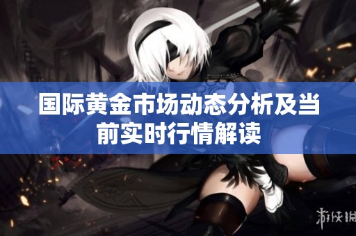国际黄金市场动态分析及当前实时行情解读
