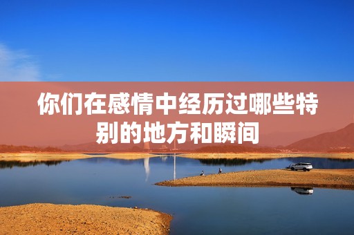 你们在感情中经历过哪些特别的地方和瞬间