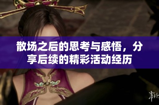 散场之后的思考与感悟，分享后续的精彩活动经历
