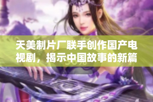 天美制片厂联手创作国产电视剧，揭示中国故事的新篇章
