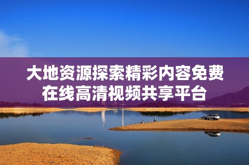 大地资源探索精彩内容免费在线高清视频共享平台