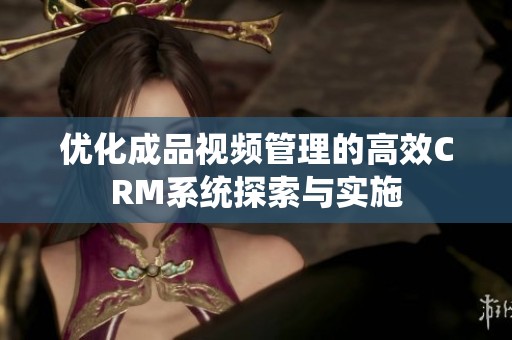 优化成品视频管理的高效CRM系统探索与实施
