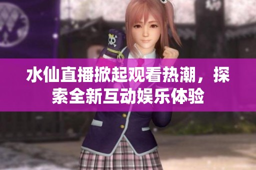 水仙直播掀起观看热潮，探索全新互动娱乐体验