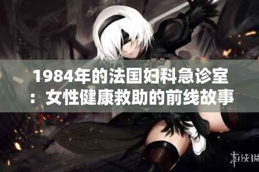 1984年的法国妇科急诊室：女性健康救助的前线故事