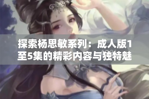 探索杨思敏系列：成人版1至5集的精彩内容与独特魅力
