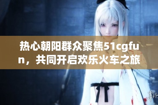 热心朝阳群众聚焦51cgfun，共同开启欢乐火车之旅