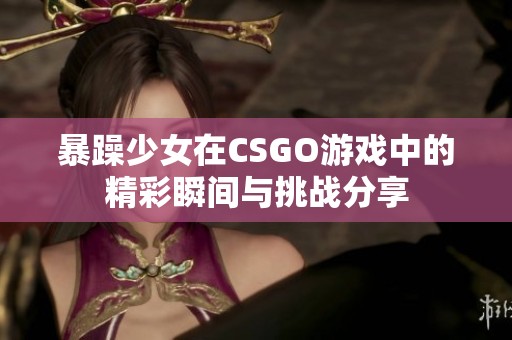 暴躁少女在CSGO游戏中的精彩瞬间与挑战分享