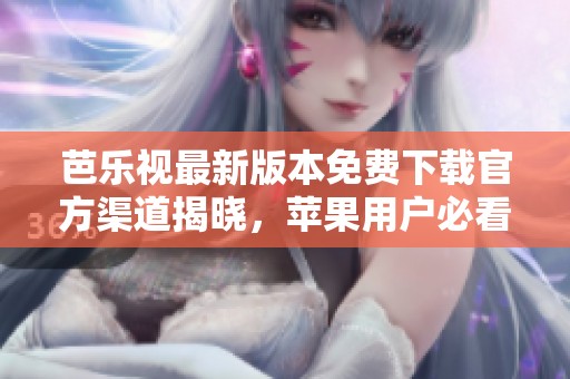 芭乐视最新版本免费下载官方渠道揭晓，苹果用户必看