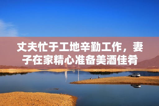 丈夫忙于工地辛勤工作，妻子在家精心准备美酒佳肴