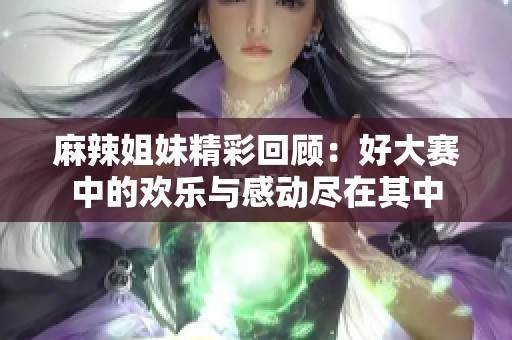 麻辣姐妹精彩回顾：好大赛中的欢乐与感动尽在其中