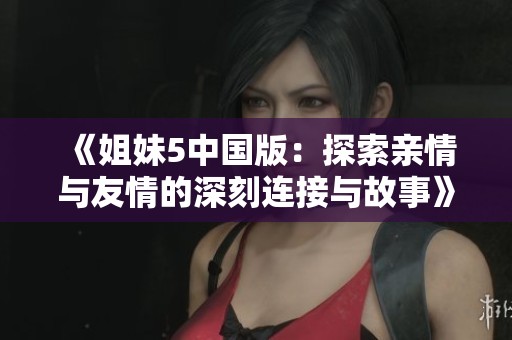 《姐妹5中国版：探索亲情与友情的深刻连接与故事》