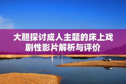 大胆探讨成人主题的床上戏剧性影片解析与评价