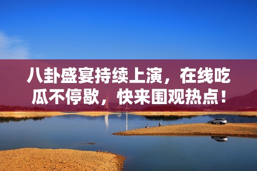 八卦盛宴持续上演，在线吃瓜不停歇，快来围观热点！