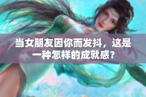 当女朋友因你而发抖，这是一种怎样的成就感？