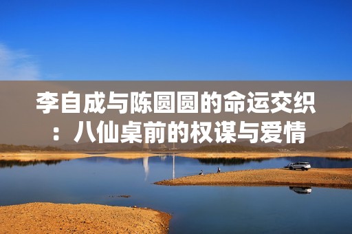 李自成与陈圆圆的命运交织：八仙桌前的权谋与爱情