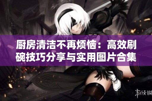 厨房清洁不再烦恼：高效刷碗技巧分享与实用图片合集