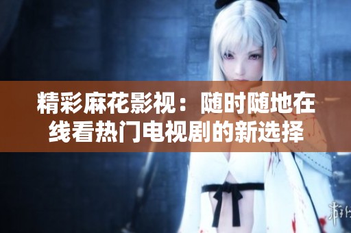 精彩麻花影视：随时随地在线看热门电视剧的新选择