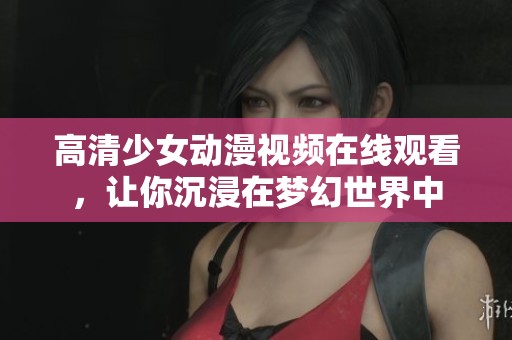高清少女动漫视频在线观看，让你沉浸在梦幻世界中