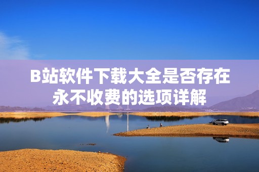 B站软件下载大全是否存在永不收费的选项详解