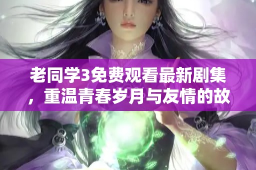 老同学3免费观看最新剧集，重温青春岁月与友情的故事