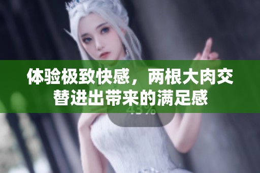 体验极致快感，两根大肉交替进出带来的满足感