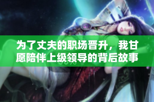 为了丈夫的职场晋升，我甘愿陪伴上级领导的背后故事