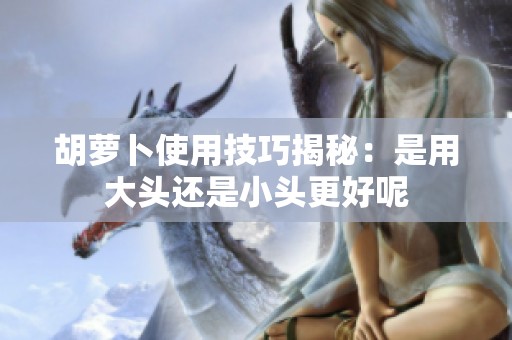胡萝卜使用技巧揭秘：是用大头还是小头更好呢