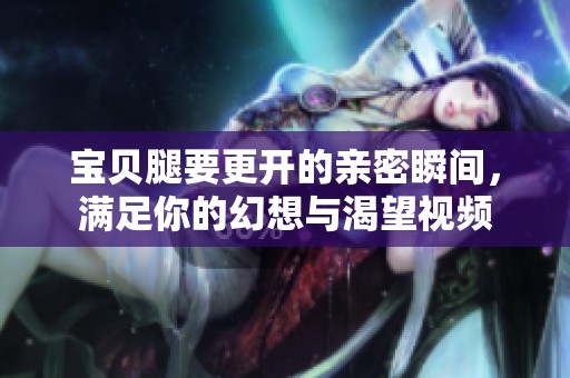 宝贝腿要更开的亲密瞬间，满足你的幻想与渴望视频